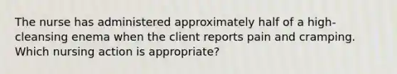 The nurse has administered approximately half of a high-cleansing enema when the client reports pain and cramping. Which nursing action is appropriate?