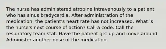 The nurse has administered atropine intravenously to a patient who has sinus bradycardia. After administration of the medication, the patient's heart rate has not increased. What is the nurse's next course of action? Call a code. Call the respiratory team stat. Have the patient get up and move around. Administer another dose of the medication.