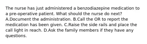 The nurse has just administered a benzodiazepine medication to a pre-operative patient. What should the nurse do next? A.Document the administration. B.Call the OR to report the medication has been given. C.Raise the side rails and place the call light in reach. D.Ask the family members if they have any questions.