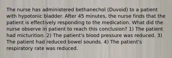 The nurse has administered bethanechol (Duvoid) to a patient with hypotonic bladder. After 45 minutes, the nurse finds that the patient is effectively responding to the medication. What did the nurse observe in patient to reach this conclusion? 1) The patient had micturition. 2) The patient's blood pressure was reduced. 3) The patient had reduced bowel sounds. 4) The patient's respiratory rate was reduced.