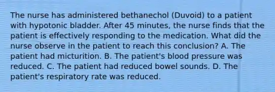 The nurse has administered bethanechol (Duvoid) to a patient with hypotonic bladder. After 45 minutes, the nurse finds that the patient is effectively responding to the medication. What did the nurse observe in the patient to reach this conclusion? A. The patient had micturition. B. The patient's blood pressure was reduced. C. The patient had reduced bowel sounds. D. The patient's respiratory rate was reduced.