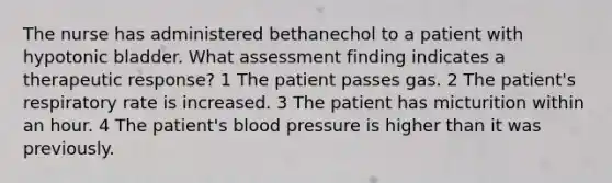 The nurse has administered bethanechol to a patient with hypotonic bladder. What assessment finding indicates a therapeutic response? 1 The patient passes gas. 2 The patient's respiratory rate is increased. 3 The patient has micturition within an hour. 4 The patient's blood pressure is higher than it was previously.