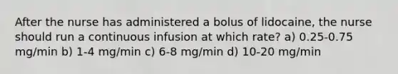 After the nurse has administered a bolus of lidocaine, the nurse should run a continuous infusion at which rate? a) 0.25-0.75 mg/min b) 1-4 mg/min c) 6-8 mg/min d) 10-20 mg/min