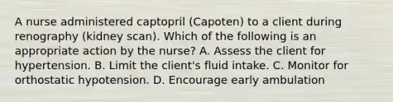 A nurse administered captopril (Capoten) to a client during renography (kidney scan). Which of the following is an appropriate action by the nurse? A. Assess the client for hypertension. B. Limit the client's fluid intake. C. Monitor for orthostatic hypotension. D. Encourage early ambulation