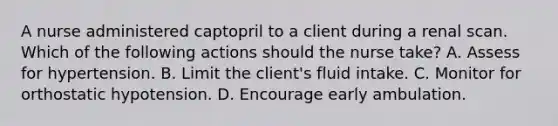 A nurse administered captopril to a client during a renal scan. Which of the following actions should the nurse take? A. Assess for hypertension. B. Limit the client's fluid intake. C. Monitor for orthostatic hypotension. D. Encourage early ambulation.