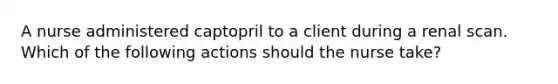 A nurse administered captopril to a client during a renal scan. Which of the following actions should the nurse take?