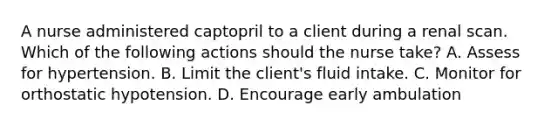 A nurse administered captopril to a client during a renal scan. Which of the following actions should the nurse take? A. Assess for hypertension. B. Limit the client's fluid intake. C. Monitor for orthostatic hypotension. D. Encourage early ambulation