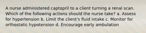 A nurse administered captopril to a client turning a renal scan. Which of the following actions should the nurse take? a. Assess for hypertension b. Limit the client's fluid intake c. Monitor for orthostatic hypotension d. Encourage early ambulation