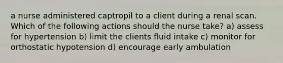 a nurse administered captropil to a client during a renal scan. Which of the following actions should the nurse take? a) assess for hypertension b) limit the clients fluid intake c) monitor for orthostatic hypotension d) encourage early ambulation