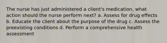 The nurse has just administered a client's medication, what action should the nurse perform next? a. Assess for drug effects b. Educate the client about the purpose of the drug c. Assess the preexisting conditions d. Perform a comprehensive health assessment