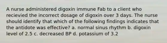 A nurse administered digoxin immune Fab to a client who recievied the incorrect dosage of digoxin over 3 days. The nurse should identify that which of the following findings indicates that the antidote was effective? a. normal sinus rhythm b. digoxin level of 2.5 c. decreased BP d. potassium of 3.2