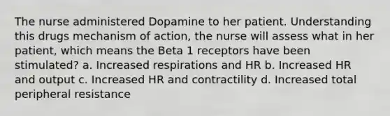 The nurse administered Dopamine to her patient. Understanding this drugs mechanism of action, the nurse will assess what in her patient, which means the Beta 1 receptors have been stimulated? a. Increased respirations and HR b. Increased HR and output c. Increased HR and contractility d. Increased total peripheral resistance