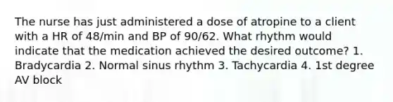 The nurse has just administered a dose of atropine to a client with a HR of 48/min and BP of 90/62. What rhythm would indicate that the medication achieved the desired outcome? 1. Bradycardia 2. Normal sinus rhythm 3. Tachycardia 4. 1st degree AV block