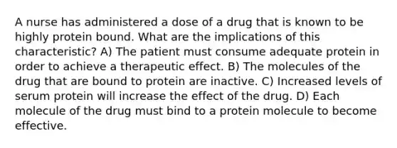 A nurse has administered a dose of a drug that is known to be highly protein bound. What are the implications of this characteristic? A) The patient must consume adequate protein in order to achieve a therapeutic effect. B) The molecules of the drug that are bound to protein are inactive. C) Increased levels of serum protein will increase the effect of the drug. D) Each molecule of the drug must bind to a protein molecule to become effective.