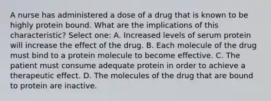 A nurse has administered a dose of a drug that is known to be highly protein bound. What are the implications of this characteristic? Select one: A. Increased levels of serum protein will increase the effect of the drug. B. Each molecule of the drug must bind to a protein molecule to become effective. C. The patient must consume adequate protein in order to achieve a therapeutic effect. D. The molecules of the drug that are bound to protein are inactive.