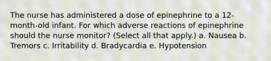 The nurse has administered a dose of epinephrine to a 12-month-old infant. For which adverse reactions of epinephrine should the nurse monitor? (Select all that apply.) a. Nausea b. Tremors c. Irritability d. Bradycardia e. Hypotension