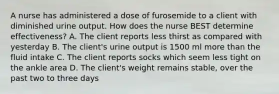 A nurse has administered a dose of furosemide to a client with diminished urine output. How does the nurse BEST determine effectiveness? A. The client reports less thirst as compared with yesterday B. The client's urine output is 1500 ml more than the fluid intake C. The client reports socks which seem less tight on the ankle area D. The client's weight remains stable, over the past two to three days