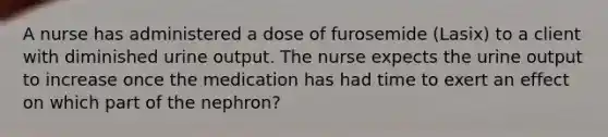 A nurse has administered a dose of furosemide (Lasix) to a client with diminished urine output. The nurse expects the urine output to increase once the medication has had time to exert an effect on which part of the nephron?