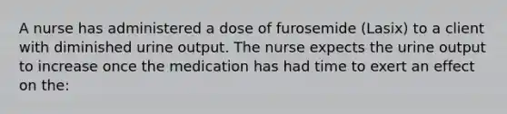 A nurse has administered a dose of furosemide (Lasix) to a client with diminished urine output. The nurse expects the urine output to increase once the medication has had time to exert an effect on the: