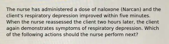 The nurse has administered a dose of naloxone (Narcan) and the client's respiratory depression improved within five minutes. When the nurse reassessed the client two hours later, the client again demonstrates symptoms of respiratory depression. Which of the following actions should the nurse perform next?