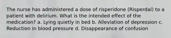 The nurse has administered a dose of risperidone (Risperdal) to a patient with delirium. What is the intended effect of the medication? a. Lying quietly in bed b. Alleviation of depression c. Reduction in blood pressure d. Disappearance of confusion