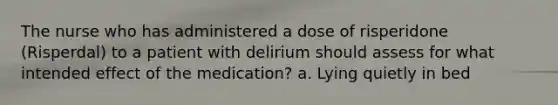 The nurse who has administered a dose of risperidone (Risperdal) to a patient with delirium should assess for what intended effect of the medication? a. Lying quietly in bed