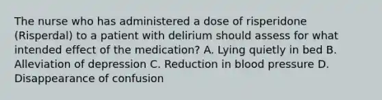 The nurse who has administered a dose of risperidone (Risperdal) to a patient with delirium should assess for what intended effect of the medication? A. Lying quietly in bed B. Alleviation of depression C. Reduction in blood pressure D. Disappearance of confusion