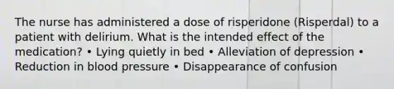 The nurse has administered a dose of risperidone (Risperdal) to a patient with delirium. What is the intended effect of the medication? • Lying quietly in bed • Alleviation of depression • Reduction in blood pressure • Disappearance of confusion