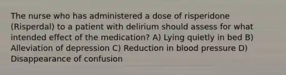 The nurse who has administered a dose of risperidone (Risperdal) to a patient with delirium should assess for what intended effect of the medication? A) Lying quietly in bed B) Alleviation of depression C) Reduction in blood pressure D) Disappearance of confusion