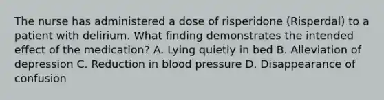 The nurse has administered a dose of risperidone (Risperdal) to a patient with delirium. What finding demonstrates the intended effect of the medication? A. Lying quietly in bed B. Alleviation of depression C. Reduction in blood pressure D. Disappearance of confusion