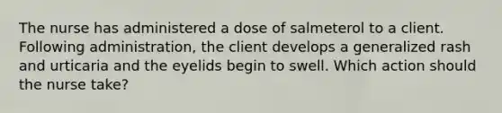 The nurse has administered a dose of salmeterol to a client. Following administration, the client develops a generalized rash and urticaria and the eyelids begin to swell. Which action should the nurse take?