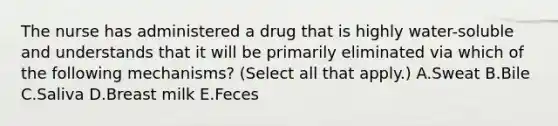 The nurse has administered a drug that is highly​ water-soluble and understands that it will be primarily eliminated via which of the following​ mechanisms? ​(Select all that​ apply.) A.Sweat B.Bile C.Saliva D.Breast milk E.Feces