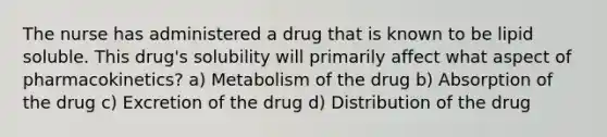 The nurse has administered a drug that is known to be lipid soluble. This drug's solubility will primarily affect what aspect of pharmacokinetics? a) Metabolism of the drug b) Absorption of the drug c) Excretion of the drug d) Distribution of the drug