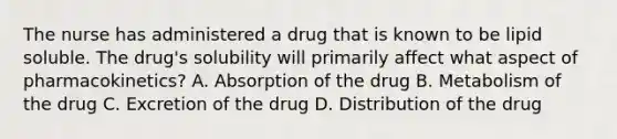 The nurse has administered a drug that is known to be lipid soluble. The drug's solubility will primarily affect what aspect of pharmacokinetics? A. Absorption of the drug B. Metabolism of the drug C. Excretion of the drug D. Distribution of the drug