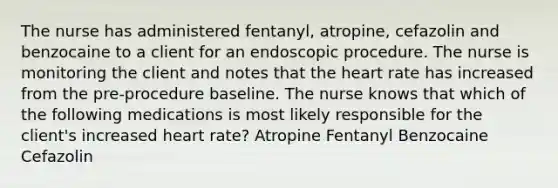 The nurse has administered fentanyl, atropine, cefazolin and benzocaine to a client for an endoscopic procedure. The nurse is monitoring the client and notes that the heart rate has increased from the pre-procedure baseline. The nurse knows that which of the following medications is most likely responsible for the client's increased heart rate? Atropine Fentanyl Benzocaine Cefazolin