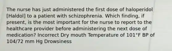 The nurse has just administered the first dose of haloperidol [Haldol] to a patient with schizophrenia. Which finding, if present, is the most important for the nurse to report to the healthcare provider before administering the next dose of medication? Incorrect Dry mouth Temperature of 101°F BP of 104/72 mm Hg Drowsiness