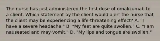 The nurse has just administered the first dose of omalizumab to a client. Which statement by the client would alert the nurse that the client may be experiencing a life-threatening effect? A. "I have a severe headache." B. "My feet are quite swollen." C. "I am nauseated and may vomit." D. "My lips and tongue are swollen."