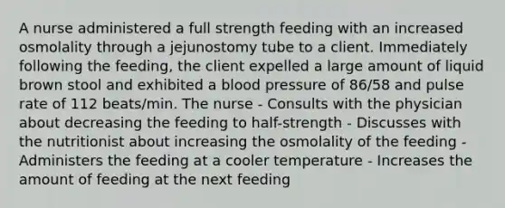 A nurse administered a full strength feeding with an increased osmolality through a jejunostomy tube to a client. Immediately following the feeding, the client expelled a large amount of liquid brown stool and exhibited a blood pressure of 86/58 and pulse rate of 112 beats/min. The nurse - Consults with the physician about decreasing the feeding to half-strength - Discusses with the nutritionist about increasing the osmolality of the feeding - Administers the feeding at a cooler temperature - Increases the amount of feeding at the next feeding