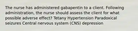 The nurse has administered gabapentin to a client. Following administration, the nurse should assess the client for what possible adverse effect? Tetany Hypertension Paradoxical seizures Central nervous system (CNS) depression