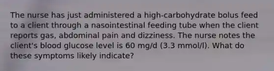 The nurse has just administered a high-carbohydrate bolus feed to a client through a nasointestinal feeding tube when the client reports gas, abdominal pain and dizziness. The nurse notes the client's blood glucose level is 60 mg/d (3.3 mmol/l). What do these symptoms likely indicate?