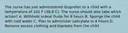 The nurse has just administered ibuprofen to a child with a temperature of 102 F (38.8 C). The nurse should also take which action? A. Withhold ordeal fluids for 8 hours B. Sponge the child with cold water C. Plan to administer salicylate in 4 hours D. Remove excess clothing and blankets from the child