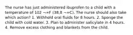 The nurse has just administered ibuprofen to a child with a temperature of 102 ¬∞F (38.8 ¬∞C). The nurse should also take which action? 1. Withhold oral fluids for 8 hours. 2. Sponge the child with cold water. 3. Plan to administer salicylate in 4 hours. 4. Remove excess clothing and blankets from the child.