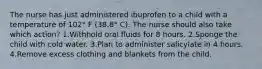 The nurse has just administered ibuprofen to a child with a temperature of 102° F (38.8° C). The nurse should also take which action? 1.Withhold oral fluids for 8 hours. 2.Sponge the child with cold water. 3.Plan to administer salicylate in 4 hours. 4.Remove excess clothing and blankets from the child.