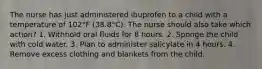 The nurse has just administered ibuprofen to a child with a temperature of 102°F (38.8°C). The nurse should also take which action? 1. Withhold oral fluids for 8 hours. 2. Sponge the child with cold water. 3. Plan to administer salicylate in 4 hours. 4. Remove excess clothing and blankets from the child.