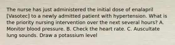 The nurse has just administered the initial dose of enalapril [Vasotec] to a newly admitted patient with hypertension. What is the priority nursing intervention over the next several hours? A. Monitor blood pressure. B. Check the heart rate. C. Auscultate lung sounds. Draw a potassium level