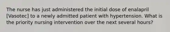 The nurse has just administered the initial dose of enalapril [Vasotec] to a newly admitted patient with hypertension. What is the priority nursing intervention over the next several hours?