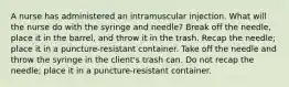 A nurse has administered an intramuscular injection. What will the nurse do with the syringe and needle? Break off the needle, place it in the barrel, and throw it in the trash. Recap the needle; place it in a puncture-resistant container. Take off the needle and throw the syringe in the client's trash can. Do not recap the needle; place it in a puncture-resistant container.