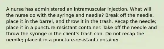 A nurse has administered an intramuscular injection. What will the nurse do with the syringe and needle? Break off the needle, place it in the barrel, and throw it in the trash. Recap the needle; place it in a puncture-resistant container. Take off the needle and throw the syringe in the client's trash can. Do not recap the needle; place it in a puncture-resistant container.