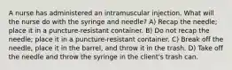 A nurse has administered an intramuscular injection. What will the nurse do with the syringe and needle? A) Recap the needle; place it in a puncture-resistant container. B) Do not recap the needle; place it in a puncture-resistant container. C) Break off the needle, place it in the barrel, and throw it in the trash. D) Take off the needle and throw the syringe in the client's trash can.