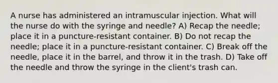 A nurse has administered an intramuscular injection. What will the nurse do with the syringe and needle? A) Recap the needle; place it in a puncture-resistant container. B) Do not recap the needle; place it in a puncture-resistant container. C) Break off the needle, place it in the barrel, and throw it in the trash. D) Take off the needle and throw the syringe in the client's trash can.